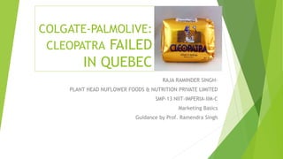 COLGATE-PALMOLIVE:
CLEOPATRA FAILED
IN QUEBEC
RAJA RAMINDER SINGH-
PLANT HEAD NUFLOWER FOODS & NUTRITION PRIVATE LIMITED
SMP-13 NIIT-IMPERIA-IIM-C
Marketing Basics
Guidance by Prof. Ramendra Singh
 