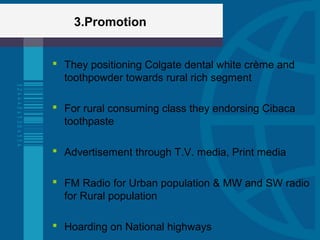 3.Promotion
 They positioning Colgate dental white crème and
toothpowder towards rural rich segment
 For rural consuming class they endorsing Cibaca
toothpaste
 Advertisement through T.V. media, Print media
 FM Radio for Urban population & MW and SW radio
for Rural population
 Hoarding on National highways
 