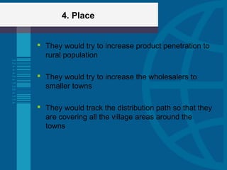 4. Place
 They would try to increase product penetration to
rural population
 They would try to increase the wholesalers to
smaller towns
 They would track the distribution path so that they
are covering all the village areas around the
towns
 