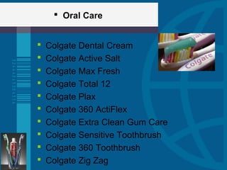  Oral Care
 Colgate Dental Cream
 Colgate Active Salt
 Colgate Max Fresh
 Colgate Total 12
 Colgate Plax
 Colgate 360 ActiFlex
 Colgate Extra Clean Gum Care
 Colgate Sensitive Toothbrush
 Colgate 360 Toothbrush
 Colgate Zig Zag
 