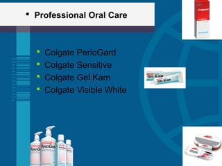  Professional Oral Care
 Colgate PerioGard
 Colgate Sensitive
 Colgate Gel Kam
 Colgate Visible White
 