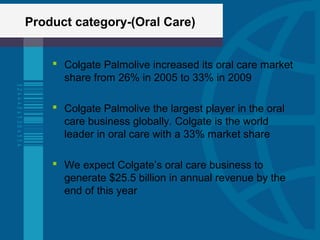 Product category-(Oral Care)
 Colgate Palmolive increased its oral care market
share from 26% in 2005 to 33% in 2009
 Colgate Palmolive the largest player in the oral
care business globally. Colgate is the world
leader in oral care with a 33% market share
 We expect Colgate’s oral care business to
generate $25.5 billion in annual revenue by the
end of this year
 