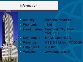 Information
 Industry: Personal products
 Founded: 1806
 Headquarters: New York City, New
York ,U.S .
 Key people: Ian M. Cook, CEO
 Revenue: US$15.3 billion (FY 2009)
 Employees: 36,002
 Website: www.colgate.com
 