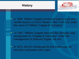 History
 In 1806, William Colgate introduced starch, soap and
candle factory on Dutch Street in New York City under
the name of "William Colgate & Company".
 In 1857, William Colgate died and the company was
reorganized as "Colgate & Company" under the
management of Samuel Colgate, his son.
 In 1873, the firm introduced its first toothpaste, an
aromatic toothpaste sold in jars.
 