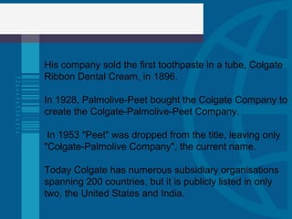 His company sold the first toothpaste in a tube, Colgate
Ribbon Dental Cream, in 1896.
In 1928, Palmolive-Peet bought the Colgate Company to
create the Colgate-Palmolive-Peet Company.
In 1953 "Peet" was dropped from the title, leaving only
"Colgate-Palmolive Company", the current name.
Today Colgate has numerous subsidiary organisations
spanning 200 countries, but it is publicly listed in only
two, the United States and India.
 