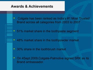 Awards & Achievements
 Colgate has been ranked as India’s #1 Most Trusted
Brand across all categories from 2003 to 2007
 51% market share in the toothpaste segment
 48% market share in the toothpowder market
 30% share in the toothbrush market
 On 4Sept.2009,Colgate-Palmolive signed SRK as its
Brand ambassador.
 
