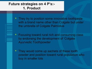Future strategies on 4 P’s:-
1. Product
 They try to position some innovative toothpaste
with a brand name other than Colgate but under
the umbrella of Colgate Palmolive
 Focusing toward rural rich and consuming class
by endorsing the development of ‘Colgate
Ayurvedic Toothpowder
 They would come up sachets of these tooth
powder and position toward rural population who
buy in smaller lots
 
