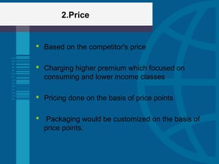 2.Price
 Based on the competitor's price
 Charging higher premium which focused on
consuming and lower income classes
 Pricing done on the basis of price points
 Packaging would be customized on the basis of
price points.
 