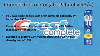 • P&G was expected to launch Crest complete nationally by
September 1992
• Claimed to have ability to reach teeth up to 47% farther
than leading flat brushes
• Expected to capture 2.0% volume share and a 2.6% value
share by end of 1992.
 