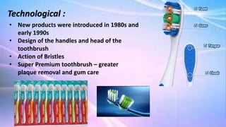 Technological :
• New products were introduced in 1980s and
early 1990s
• Design of the handles and head of the
toothbrush
• Action of Bristles
• Super Premium toothbrush – greater
plaque removal and gum care
 
