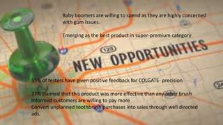 55% of testers have given positive feedback for COLGATE- precision
77% claimed that this product was more effective than any other brush
Informed customers are willing to pay more
Convert unplanned toothbrush purchases into sales through well directed
ads.
Baby boomers are willing to spend as they are highly concerned
with gum issues.
Emerging as the best product in super-premium category
 