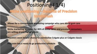 Positioning ( 1/4)
Allows for a concentrated marketing campaign who care about gum care
Niche marketing accounts for 46% of dollar sales and premium consumers
are willing ot pay higher prices
Precision wont have a chance to cannibalize Colgate plus or Colgate classic
Precision has a ready to go production schedule
 