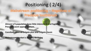 Positioning ( 2/4)
Almost 1/3 population have little interests in oral hygiene ,
Precision wont appeal to them.
Cannibalization of Colgate plus and Colgate classic
Mainstream market is steadily declining
 