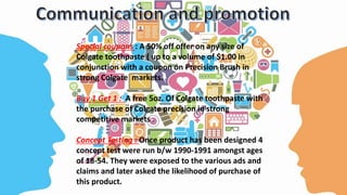 Special coupons : A 50% off offer on any size of
Colgate toothpaste ( up to a volume of $1.00 in
conjunction with a coupon on Precision Brush in
strong Colgate markets.
Buy 1 Get 1 : A free 5oz. Of Colgate toothpaste with
the purchase of Colgate precision in strong
competitive markets
Concept Testing : Once product has been designed 4
concept test were run b/w 1990-1991 amongst ages
of 18-54. They were exposed to the various ads and
claims and later asked the likelihood of purchase of
this product.
 