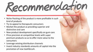 • Niche Positing of the product is more profitable in such
kind of products
• Try to appeal to therapeutic consumers
• Market the product as providing superior and
distinctive oral care
• New product development specifically on gum care
• Price precision at competitive levels with super
premium products so as to offer more value to the
consumers
• Leverage existing distribution channels
• Invest industry standards amounts of capital into the
promotion of new toothbrush.
 