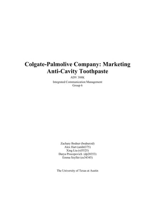 Colgate-Palmolive Company: Marketing
Anti-Cavity Toothpaste
ADV 388K
Integrated Communication Management
Group 6
Zachary Bodner (bodnerzd)
Alex Hart (amh6375)
Xing Liu (xl5525)
Darya Procopovich (dp28353)
Emma Szyller (es34345)
The University of Texas at Austin
 
