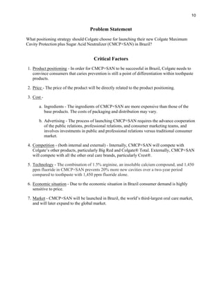 10
Problem Statement
What positioning strategy should Colgate choose for launching their new Colgate Maximum
Cavity Protection plus Sugar Acid Neutralizer (CMCP+SAN) in Brazil?
Critical Factors
1. Product positioning - In order for CMCP+SAN to be successful in Brazil, Colgate needs to
convince consumers that caries prevention is still a point of differentiation within toothpaste
products.
2. Price - The price of the product will be directly related to the product positioning.
3. Cost -
a. Ingredients - The ingredients of CMCP+SAN are more expensive than those of the
base products. The costs of packaging and distribution may vary.
b. Advertising - The process of launching CMCP+SAN requires the advance cooperation
of the public relations, professional relations, and consumer marketing teams, and
involves investments in public and professional relations versus traditional consumer
market.
4. Competition - (both internal and external) - Internally, CMCP+SAN will compete with
Colgate’s other products, particularly Big Red and Colgate® Total. Externally, CMCP+SAN
will compete with all the other oral care brands, particularly Crest®.
5. Technology - The combination of 1.5% arginine, an insoluble calcium compound, and 1,450
ppm fluoride in CMCP+SAN prevents 20% more new cavities over a two-year period
compared to toothpaste with 1,450 ppm fluoride alone.
6. Economic situation - Due to the economic situation in Brazil consumer demand is highly
sensitive to price.
7. Market - CMCP+SAN will be launched in Brazil, the world’s third-largest oral care market,
and will later expand to the global market.
 