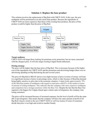 11
Solution 1: Replace the base product
This solution involves the replacement of Big Red with CMCP+SAN. It this case, the new
toothpaste will be positioned as an anti-caries base product. Because the ingredients of
CMCP+SAN are more expensive than those of the existing base products, the price of this
product would be higher than the price of Big Red.
Target audience
CMCP+SAN will target those looking for premium cavity protection, but are more concerned
with the cheapest price. It will also target existing Colgate brand enthusiasts.
Pricing strategy
The price will be higher than the base price of Big Red. This is necessary because of the higher
cost of the ingredients for CMCP+SAN and the promotion and advertising budget (there was no
advertising spending on Big Red during the past several years).
The price for Big Red is R$2.05 and an even slight increase of price in terms of money will lead
to a significant increase of price in percentage terms, which is risky because of Brazilian demand
being highly sensitive to price due to the economic situation. Colgate holds approximately 70%
of the Brazilian market of toothpaste with regard to retail price and 62% of the market in terms
of amount of selling toothpaste. This indicates that the company sells more expensive toothpaste
and competitors have stronger positions within the Base Tier. Despite the fact that the Base Tier
segment is the biggest for Colgate (based upon volume sales in kilograms), the company risks
losing customers.
The price will be increased because of increased expenses, but the level of profit will be the same
($0.12 per kilogram). That means that the company will have the same amount of profit (if all
Big Red’s buyers switch to the new CMCP+SAN) or will lose money (if some of customers
decide that price is too high and switch to another brand).
 