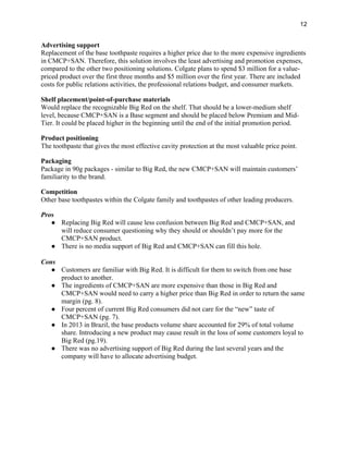 12
Advertising support
Replacement of the base toothpaste requires a higher price due to the more expensive ingredients
in CMCP+SAN. Therefore, this solution involves the least advertising and promotion expenses,
compared to the other two positioning solutions. Colgate plans to spend $3 million for a value-
priced product over the first three months and $5 million over the first year. There are included
costs for public relations activities, the professional relations budget, and consumer markets.
Shelf placement/point-of-purchase materials
Would replace the recognizable Big Red on the shelf. That should be a lower-medium shelf
level, because CMCP+SAN is a Base segment and should be placed below Premium and Mid-
Tier. It could be placed higher in the beginning until the end of the initial promotion period.
Product positioning
The toothpaste that gives the most effective cavity protection at the most valuable price point.
Packaging
Package in 90g packages - similar to Big Red, the new CMCP+SAN will maintain customers’
familiarity to the brand.
Competition
Other base toothpastes within the Colgate family and toothpastes of other leading producers.
Pros
● Replacing Big Red will cause less confusion between Big Red and CMCP+SAN, and
will reduce consumer questioning why they should or shouldn’t pay more for the
CMCP+SAN product.
● There is no media support of Big Red and CMCP+SAN can fill this hole.
Cons
● Customers are familiar with Big Red. It is difficult for them to switch from one base
product to another.
● The ingredients of CMCP+SAN are more expensive than those in Big Red and
CMCP+SAN would need to carry a higher price than Big Red in order to return the same
margin (pg. 8).
● Four percent of current Big Red consumers did not care for the “new” taste of
CMCP+SAN (pg. 7).
● In 2013 in Brazil, the base products volume share accounted for 29% of total volume
share. Introducing a new product may cause result in the loss of some customers loyal to
Big Red (pg.19).
● There was no advertising support of Big Red during the last several years and the
company will have to allocate advertising budget.
 