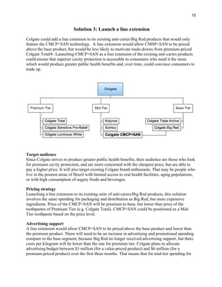 15
Solution 3: Launch a line extension
Colgate could add a line extension to its existing anti-caries/Big Red products that would only
feature the CMCP+SAN technology. A line extension would allow CMSP+SAN to be priced
above the base product, but would be less likely to motivate trade-downs from premium-priced
Colgate Total®. Launching CMCP+SAN as a line extension of the existing anti-caries products
could ensure that superior cavity protection is accessible to consumers who need it the most,
which would produce greater public health benefits and, over time, could convince consumers to
trade up.
Target audience
Since Colgate strives to produce greater public health benefits, their audience are those who look
for premium cavity protection, and are more concerned with the cheapest price, but are able to
pay a higher price. It will also target existing Colgate brand enthusiasts. That may be people who
live in the poorest areas of Brazil with limited access to oral health facilities, aging populations,
or with high consumption of sugary foods and beverages.
Pricing strategy
Launching a line extension to its existing suite of anti-caries/Big Red products, this solution
involves the same spending for packaging and distribution as Big Red, but more expensive
ingredients. Price of the CMCP+SAN will be premium to base, but lower than price of the
toothpastes of Premium Tier (e.g. Colgate Total). CMCP+SAN could be positioned as a Mid-
Tier toothpaste based on the price level.
Advertising support
A line extension would allow CMCP+SAN to be priced above the base product and lower than
the premium product. There will need to be an increase in advertising and promotional spending
compare to the base segment, because Big Red no longer received advertising support, but there
costs per kilogram will be lower than the one for premium tier. Colgate plans to allocate
advertising budget between $3 million (for a value-priced product) and $6 million (for a
premium-priced product) over the first three months. That means that for mid-tier spending for
 