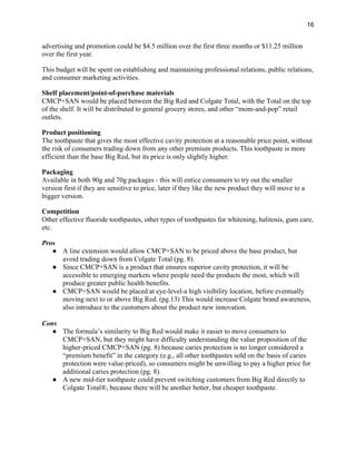 16
advertising and promotion could be $4.5 million over the first three months or $11.25 million
over the first year.
This budget will be spent on establishing and maintaining professional relations, public relations,
and consumer marketing activities.
Shelf placement/point-of-purchase materials
CMCP+SAN would be placed between the Big Red and Colgate Total, with the Total on the top
of the shelf. It will be distributed to general grocery stores, and other “mom-and-pop” retail
outlets.
Product positioning
The toothpaste that gives the most effective cavity protection at a reasonable price point, without
the risk of consumers trading down from any other premium products. This toothpaste is more
efficient than the base Big Red, but its price is only slightly higher.
Packaging
Available in both 90g and 70g packages - this will entice consumers to try out the smaller
version first if they are sensitive to price, later if they like the new product they will move to a
bigger version.
Competition
Other effective fluoride toothpastes, other types of toothpastes for whitening, halitosis, gum care,
etc.
Pros
● A line extension would allow CMCP+SAN to be priced above the base product, but
avoid trading down from Colgate Total (pg. 8).
● Since CMCP+SAN is a product that ensures superior cavity protection, it will be
accessible to emerging markets where people need the products the most, which will
produce greater public health benefits.
● CMCP+SAN would be placed at eye-level-a high visibility location, before eventually
moving next to or above Big Red. (pg.13) This would increase Colgate brand awareness,
also introduce to the customers about the product new innovation.
Cons
● The formula’s similarity to Big Red would make it easier to move consumers to
CMCP+SAN, but they might have difficulty understanding the value proposition of the
higher-priced CMCP+SAN (pg. 8) because caries protection is no longer considered a
“premium benefit” in the category (e.g., all other toothpastes sold on the basis of caries
protection were value-priced), so consumers might be unwilling to pay a higher price for
additional caries protection (pg. 8).
● A new mid-tier toothpaste could prevent switching customers from Big Red directly to
Colgate Total®, because there will be another better, but cheaper toothpaste.
 