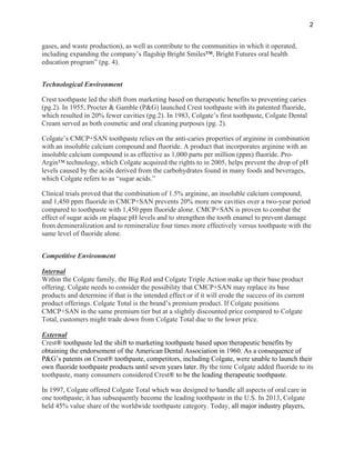 2
gases, and waste production), as well as contribute to the communities in which it operated,
including expanding the company’s flagship Bright Smiles™, Bright Futures oral health
education program” (pg. 4).
Technological Environment
Crest toothpaste led the shift from marketing based on therapeutic benefits to preventing caries
(pg.2). In 1955, Procter & Gamble (P&G) launched Crest toothpaste with its patented fluoride,
which resulted in 20% fewer cavities (pg.2). In 1983, Colgate’s first toothpaste, Colgate Dental
Cream served as both cosmetic and oral cleaning purposes (pg. 2).
Colgate’s CMCP+SAN toothpaste relies on the anti-caries properties of arginine in combination
with an insoluble calcium compound and fluoride. A product that incorporates arginine with an
insoluble calcium compound is as effective as 1,000 parts per million (ppm) fluoride. Pro-
Argin™ technology, which Colgate acquired the rights to in 2005, helps prevent the drop of pH
levels caused by the acids derived from the carbohydrates found in many foods and beverages,
which Colgate refers to as “sugar acids.”
Clinical trials proved that the combination of 1.5% arginine, an insoluble calcium compound,
and 1,450 ppm fluoride in CMCP+SAN prevents 20% more new cavities over a two-year period
compared to toothpaste with 1,450 ppm fluoride alone. CMCP+SAN is proven to combat the
effect of sugar acids on plaque pH levels and to strengthen the tooth enamel to prevent damage
from demineralization and to remineralize four times more effectively versus toothpaste with the
same level of fluoride alone.
Competitive Environment
Internal
Within the Colgate family, the Big Red and Colgate Triple Action make up their base product
offering. Colgate needs to consider the possibility that CMCP+SAN may replace its base
products and determine if that is the intended effect or if it will erode the success of its current
product offerings. Colgate Total is the brand’s premium product. If Colgate positions
CMCP+SAN in the same premium tier but at a slightly discounted price compared to Colgate
Total, customers might trade down from Colgate Total due to the lower price.
External
Crest® toothpaste led the shift to marketing toothpaste based upon therapeutic benefits by
obtaining the endorsement of the American Dental Association in 1960. As a consequence of
P&G’s patents on Crest® toothpaste, competitors, including Colgate, were unable to launch their
own fluoride toothpaste products until seven years later. By the time Colgate added fluoride to its
toothpaste, many consumers considered Crest® to be the leading therapeutic toothpaste.
In 1997, Colgate offered Colgate Total which was designed to handle all aspects of oral care in
one toothpaste; it has subsequently become the leading toothpaste in the U.S. In 2013, Colgate
held 45% value share of the worldwide toothpaste category. Today, all major industry players,
 