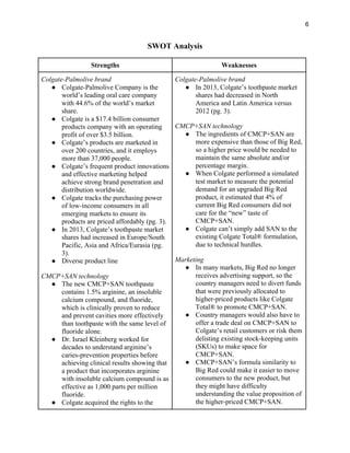 6
SWOT Analysis
Strengths Weaknesses
Colgate-Palmolive brand
● Colgate-Palmolive Company is the
world’s leading oral care company
with 44.6% of the world’s market
share.
● Colgate is a $17.4 billion consumer
products company with an operating
profit of over $3.5 billion.
● Colgate’s products are marketed in
over 200 countries, and it employs
more than 37,000 people.
● Colgate’s frequent product innovations
and effective marketing helped
achieve strong brand penetration and
distribution worldwide.
● Colgate tracks the purchasing power
of low-income consumers in all
emerging markets to ensure its
products are priced affordably (pg. 3).
● In 2013, Colgate’s toothpaste market
shares had increased in Europe/South
Pacific, Asia and Africa/Eurasia (pg.
3).
● Diverse product line
CMCP+SAN technology
● The new CMCP+SAN toothpaste
contains 1.5% arginine, an insoluble
calcium compound, and fluoride,
which is clinically proven to reduce
and prevent cavities more effectively
than toothpaste with the same level of
fluoride alone.
● Dr. Israel Kleinberg worked for
decades to understand arginine’s
caries-prevention properties before
achieving clinical results showing that
a product that incorporates arginine
with insoluble calcium compound is as
effective as 1,000 parts per million
fluoride.
● Colgate acquired the rights to the
Colgate-Palmolive brand
● In 2013, Colgate’s toothpaste market
shares had decreased in North
America and Latin America versus
2012 (pg. 3).
CMCP+SAN technology
● The ingredients of CMCP+SAN are
more expensive than those of Big Red,
so a higher price would be needed to
maintain the same absolute and/or
percentage margin.
● When Colgate performed a simulated
test market to measure the potential
demand for an upgraded Big Red
product, it estimated that 4% of
current Big Red consumers did not
care for the “new” taste of
CMCP+SAN.
● Colgate can’t simply add SAN to the
existing Colgate Total® formulation,
due to technical hurdles.
Marketing
● In many markets, Big Red no longer
receives advertising support, so the
country managers need to divert funds
that were previously allocated to
higher-priced products like Colgate
Total® to promote CMCP+SAN.
● Country managers would also have to
offer a trade deal on CMCP+SAN to
Colgate’s retail customers or risk them
delisting existing stock-keeping units
(SKUs) to make space for
CMCP+SAN.
● CMCP+SAN’s formula similarity to
Big Red could make it easier to move
consumers to the new product, but
they might have difficulty
understanding the value proposition of
the higher-priced CMCP+SAN.
 