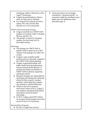 7
technology which it referred to as Pro-
Argin™ technology.
● Colgate has performed two clinical
trials, in China and in Thailand.
● In a clinical trial, arginine proved to
reduce 20% more cavities than
fluoride over a two year period.
CMCP+SAN Positioning Strategy
● Colgate tested the new CMCP+SAN
product in 4 markets: India, Colombia,
Mexico, and the U.K.
● The product is meant for emerging
markets, but also tested well in
developed markets.
Marketing
● The package for CMCP+SAN is
purple to help it stand out on a shelf
whereas most packages are either red
or blue.
● Colgate’s team of public health
professionals are especially engaged in
the CMCP+SAN launch planning.
● Colgate created partnerships with
public health-focused organizations
and government health agencies to
promote the health care benefits of
CMCP+SAN to dentists, hygienists,
and dental schools.
● Regional managers are responsible for
developing and funding the marketing
efforts for their country’s product
portfolio, which helps the company
stay attuned to cultural differences.
● Thanks to the nine Consumer
Innovation Centers (CICs), Colgate’s
new products incorporate both global
innovations and local market
knowledge.
● In 2013, Colgate spent $267 million
on research and development activities
across all four of its businesses.
Sustainability Programs
● By 2013, Colgate has received
● Caries prevention was no longer
considered a “premium benefit,” so
consumers might be unwilling to pay a
higher price for additional caries
prevention (pg. 8).
 