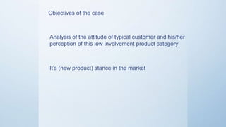 Objectives of the case
Analysis of the attitude of typical
customer and his/her perception of this
low involvement product category
It’s (new product) stance in the market
 