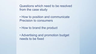 Questions which need to be
resolved from the case study
• How to position and communicate
Precision to consumers?
• How to brand the product?
• Advertising and promotion budget
needs to be fixed
 