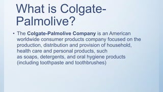 What is Colgate-
Palmolive?
• The Colgate-Palmolive Company is an American
worldwide consumer products company focused on the
production, distribution and provision of household,
health care and personal products, such
as soaps, detergents, and oral hygiene products
(including toothpaste and toothbrushes)
 