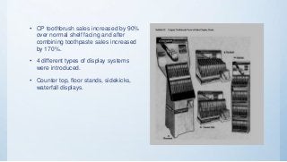• CP toothbrush sales increased by 90%
over normal shelf facing and after
combining toothpaste sales increased
by 170%.
• 4 different types of display systems
were introduced.
• Counter top, floor stands, sidekicks,
waterfall displays.
 