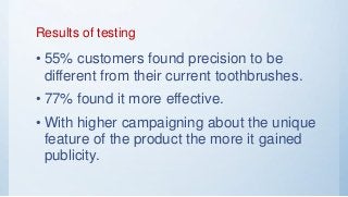 Results of testing
• 55% customers found precision to be
different from their current toothbrushes.
• 77% found it more effective.
• With higher campaigning about the unique
feature of the product the more it gained
publicity.
 