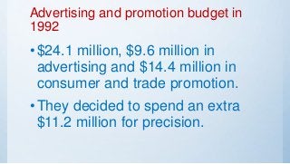 Advertising and promotion budget in
1992
•$24.1 million, $9.6 million in
advertising and $14.4 million in
consumer and trade promotion.
•They decided to spend an extra
$11.2 million for precision.
 