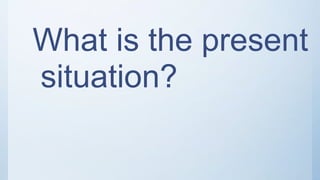What is the present
situation?
 