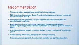 Recommendation
• The new product was designed specifically to curb plaque
• R&D investment concludes Super-Premium niche segment is more consistent
than mainstream market.
• Pro forma income statement analysis supports the decision as does the
cannibalization analysis.
• Analysis of the Pro forma income statements shows the mainstream
positioning strategy will lose almost $6.7million in year1 and gain $16 million in
year2.
• A niche positioning loses $1.4 million dollars in year 1 and gain $7.4 million in
year 2.
• Pursue strong advertising campaign for niche positioning.
• Professional endorsements from dentists contribute a significant portion.
 