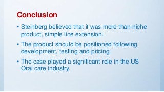 Conclusion
• Steinberg believed that it was more than niche
product, simple line extension.
• The product should be positioned following
development, testing and pricing.
• The case played a significant role in the US
Oral care industry.
 