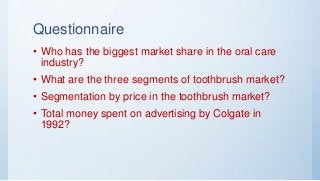 Questionnaire
• Who has the biggest market share in the oral care
industry?
• What are the three segments of toothbrush market?
• Segmentation by price in the toothbrush market?
• Total money spent on advertising by Colgate in
1992?
 