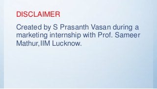 DISCLAIMER
Created by S Prasanth Vasan during a
marketing internship with Prof. Sameer
Mathur,IIM Lucknow.
 