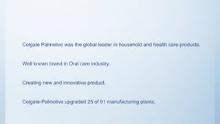 Situation analysis
Colgate Palmolive was the global leader in household and
health care products.
Well known brand in Oral care industry.
Creating new and innovative product.
Colgate-Palmolive upgraded 25 of 91 manufacturing plants.
 
