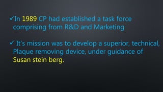 In 1989 CP had established a task force
comprising from R&D and Marketing
 It’s mission was to develop a superior, technical,
Plaque removing device, under guidance of
Susan stein berg.
 