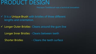PRODUCT DESIGN
Precision Toothbrush was a technical innovation
 It is a Unique Brush with bristles of three different
lengths and orientation.
 Longer Outer Bristles- Cleans around the gum line
Longer Inner Bristles - Cleans between teeth
Shorter Bristles - Cleans the teeth surface
 