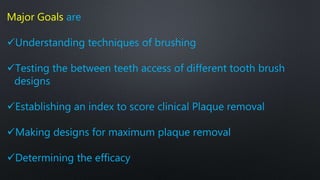 Major Goals are
Understanding techniques of brushing
Testing the between teeth access of different tooth brush
designs
Establishing an index to score clinical Plaque removal
Making designs for maximum plaque removal
Determining the efficacy
 