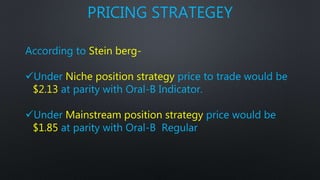 PRICING STRATEGEY
According to Stein berg-
Under Niche position strategy price to trade would be
$2.13 at parity with Oral-B Indicator.
Under Mainstream position strategy price would be
$1.85 at parity with Oral-B Regular
 
