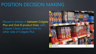 POSITION DECISION MAKING
Placed in shelves in between Colgate
Plus and Oral-B product lines, with
Colgate Classic product line on
other side of Colgate Plus
 