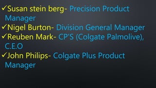 Susan stein berg- Precision Product
Manager
Nigel Burton- Division General Manager
Reuben Mark- CP’S (Colgate Palmolive),
C.E.O
John Philips- Colgate Plus Product
Manager
 