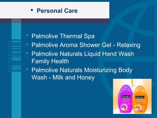  Personal Care
 Palmolive Thermal Spa
 Palmolive Aroma Shower Gel - Relaxing
 Palmolive Naturals Liquid Hand Wash
Family Health
 Palmolive Naturals Moisturizing Body
Wash - Milk and Honey
 