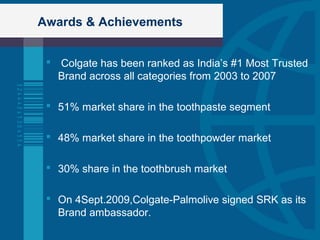 Awards & Achievements
 Colgate has been ranked as India’s #1 Most Trusted
Brand across all categories from 2003 to 2007
 51% market share in the toothpaste segment
 48% market share in the toothpowder market
 30% share in the toothbrush market
 On 4Sept.2009,Colgate-Palmolive signed SRK as its
Brand ambassador.
 