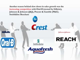 Another reason behind slow down in sales growth was the
increasing competition with Oral-B (owned by Gillette),
Johnson & Johnson (J&J), Procter & Gamble (P&G),
Smithkline Beecham
 