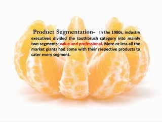 Product Segmentation- In the 1980s, industry
executives divided the toothbrush category into mainly
two segments: value and professional. More or less all the
market giants had come with their respective products to
cater every segment.
 